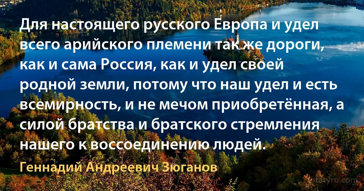 Для настоящего русского Европа и удел всего арийского племени так же дороги, как и сама Россия, как и удел своей родной земли, потому что наш удел и есть всемирность, и не мечом приобретённая, а силой братства и братского стремления нашего к воссоединению людей. (Геннадий Андреевич Зюганов)