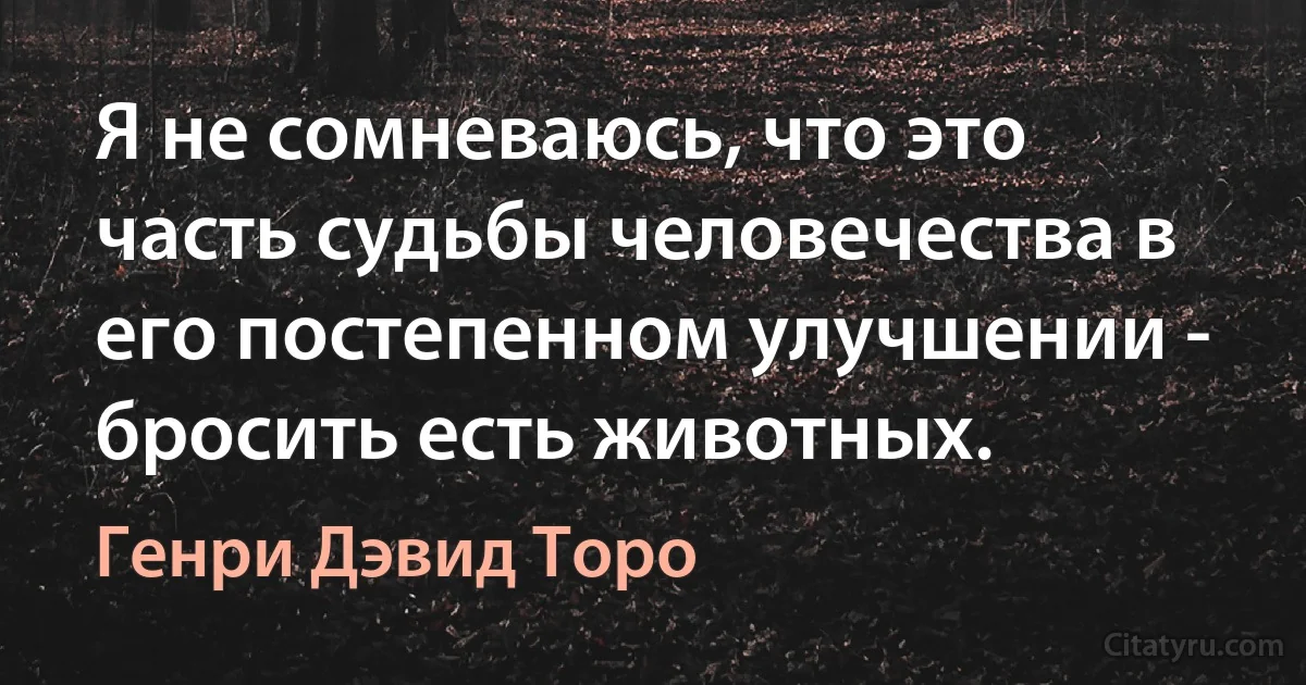 Я не сомневаюсь, что это часть судьбы человечества в его постепенном улучшении - бросить есть животных. (Генри Дэвид Торо)