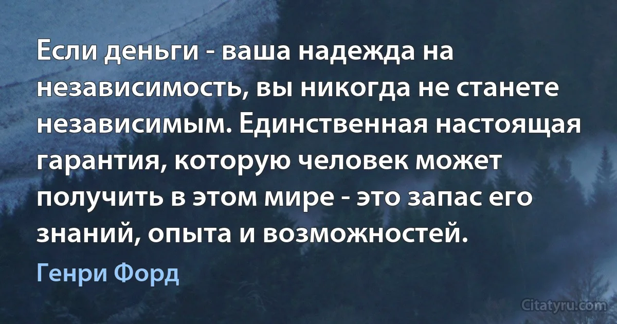 Если деньги - ваша надежда на независимость, вы никогда не станете независимым. Единственная настоящая гарантия, которую человек может получить в этом мире - это запас его знаний, опыта и возможностей. (Генри Форд)