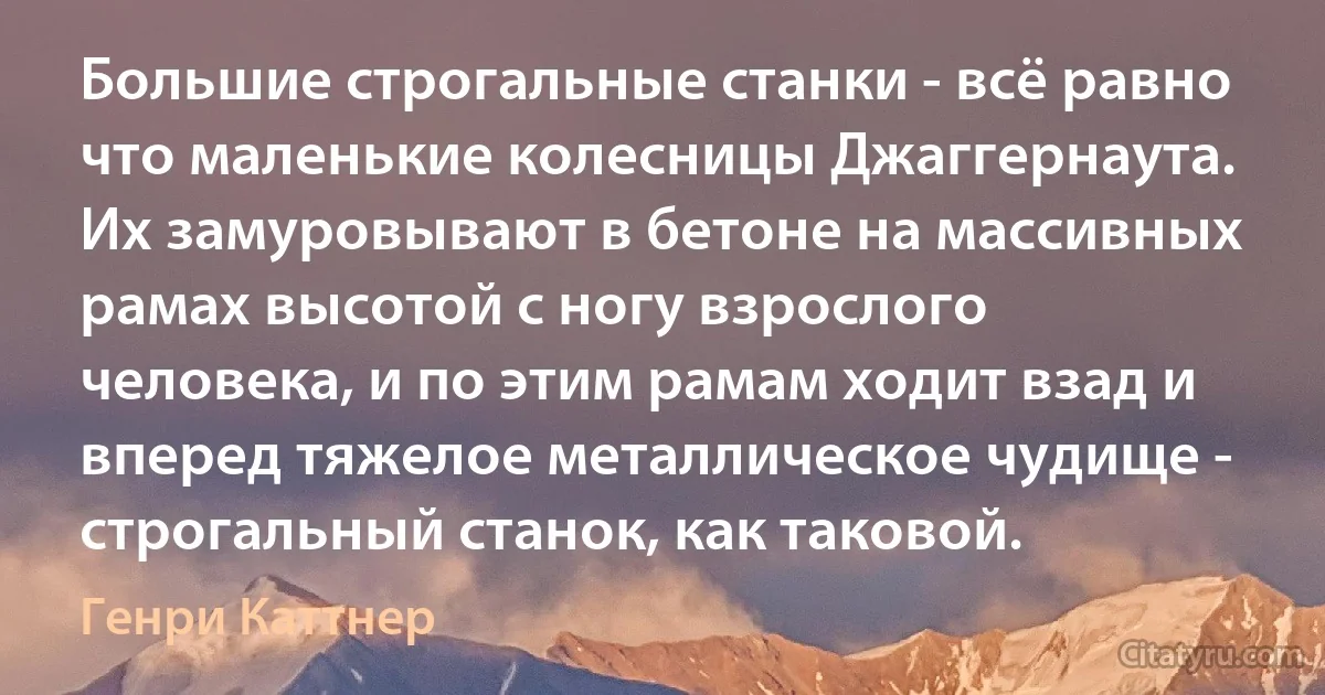 Большие строгальные станки - всё равно что маленькие колесницы Джаггернаута. Их замуровывают в бетоне на массивных рамах высотой с ногу взрослого человека, и по этим рамам ходит взад и вперед тяжелое металлическое чудище - строгальный станок, как таковой. (Генри Каттнер)