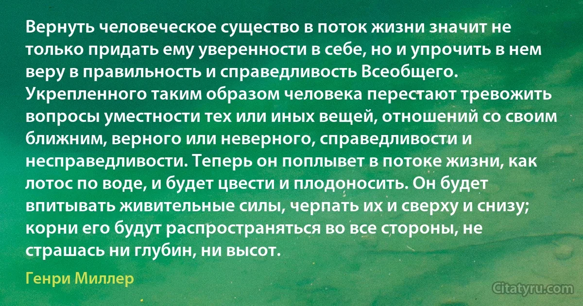 Вернуть человеческое существо в поток жизни значит не только придать ему уверенности в себе, но и упрочить в нем веру в правильность и справедливость Всеобщего. Укрепленного таким образом человека перестают тревожить вопросы уместности тех или иных вещей, отношений со своим ближним, верного или неверного, справедливости и несправедливости. Теперь он поплывет в потоке жизни, как лотос по воде, и будет цвести и плодоносить. Он будет впитывать живительные силы, черпать их и сверху и снизу; корни его будут распространяться во все стороны, не страшась ни глубин, ни высот. (Генри Миллер)