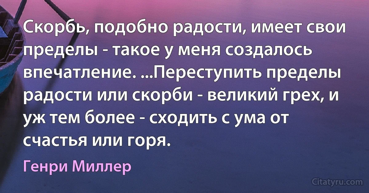 Скорбь, подобно радости, имеет свои пределы - такое у меня создалось впечатление. ...Переступить пределы радости или скорби - великий грех, и уж тем более - сходить с ума от счастья или горя. (Генри Миллер)