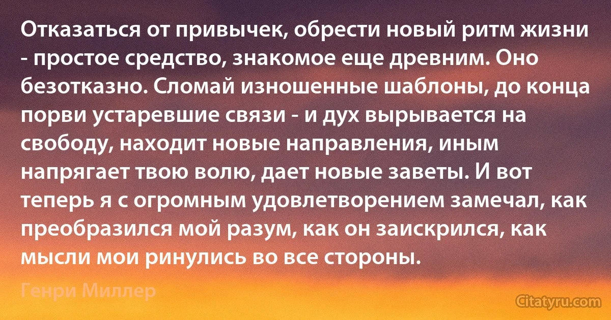 Отказаться от привычек, обрести новый ритм жизни - простое средство, знакомое еще древним. Оно безотказно. Сломай изношенные шаблоны, до конца порви устаревшие связи - и дух вырывается на свободу, находит новые направления, иным напрягает твою волю, дает новые заветы. И вот теперь я с огромным удовлетворением замечал, как преобразился мой разум, как он заискрился, как мысли мои ринулись во все стороны. (Генри Миллер)