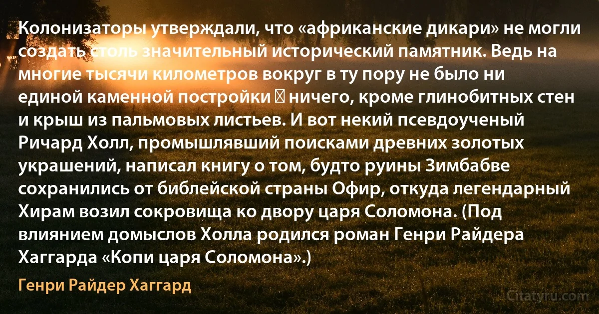 Колонизаторы утверждали, что «африканские дикари» не могли создать столь значительный исторический памятник. Ведь на многие тысячи километров вокруг в ту пору не было ни единой каменной постройки ― ничего, кроме глинобитных стен и крыш из пальмовых листьев. И вот некий псевдоученый Ричард Холл, промышлявший поисками древних золотых украшений, написал книгу о том, будто руины Зимбабве сохранились от библейской страны Офир, откуда легендарный Хирам возил сокровища ко двору царя Соломона. (Под влиянием домыслов Холла родился роман Генри Райдера Хаггарда «Копи царя Соломона».) (Генри Райдер Хаггард)