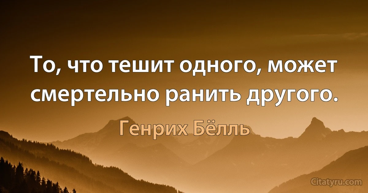 То, что тешит одного, может смертельно ранить другого. (Генрих Бёлль)