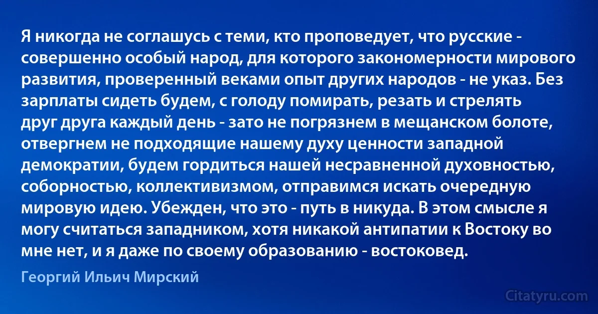 Я никогда не соглашусь с теми, кто проповедует, что русские - совершенно особый народ, для которого закономерности мирового развития, проверенный веками опыт других народов - не указ. Без зарплаты сидеть будем, с голоду помирать, резать и стрелять друг друга каждый день - зато не погрязнем в мещанском болоте, отвергнем не подходящие нашему духу ценности западной демократии, будем гордиться нашей несравненной духовностью, соборностью, коллективизмом, отправимся искать очередную мировую идею. Убежден, что это - путь в никуда. В этом смысле я могу считаться западником, хотя никакой антипатии к Востоку во мне нет, и я даже по своему образованию - востоковед. (Георгий Ильич Мирский)