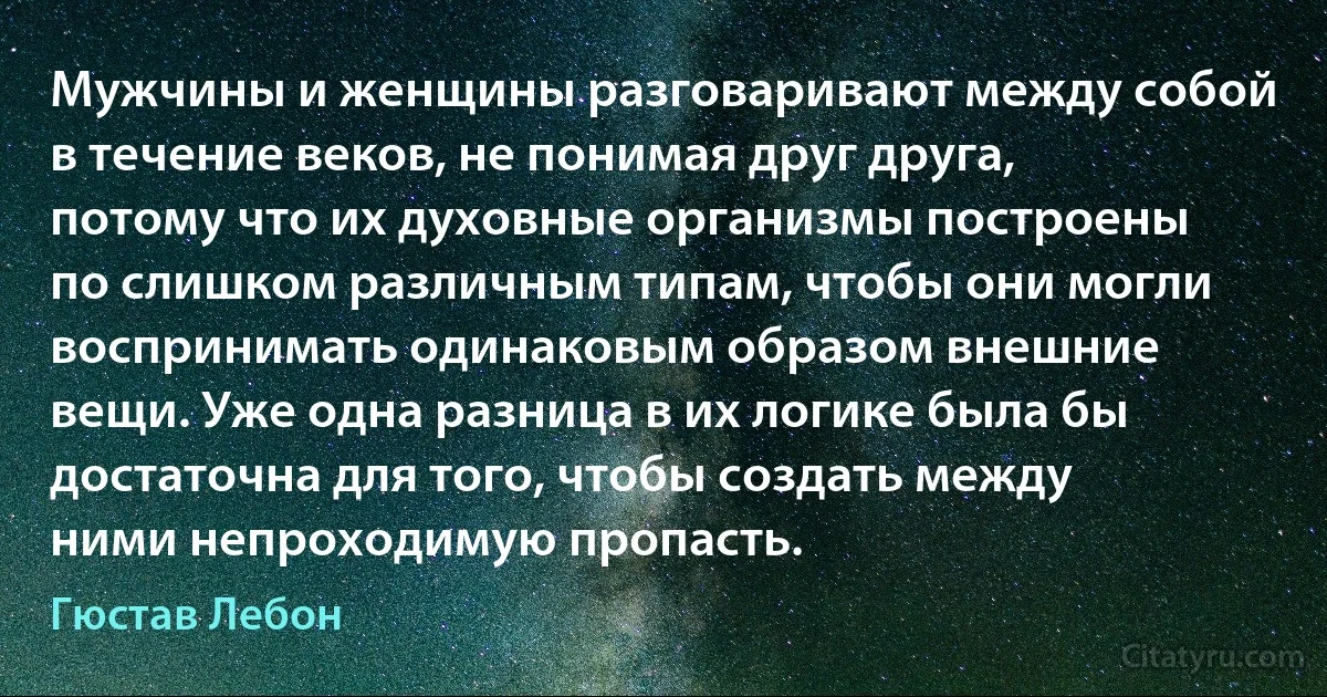 Мужчины и женщины разговаривают между собой в течение веков, не понимая друг друга, потому что их духовные организмы построены по слишком различным типам, чтобы они могли воспринимать одинаковым образом внешние вещи. Уже одна разница в их логике была бы достаточна для того, чтобы создать между ними непроходимую пропасть. (Гюстав Лебон)