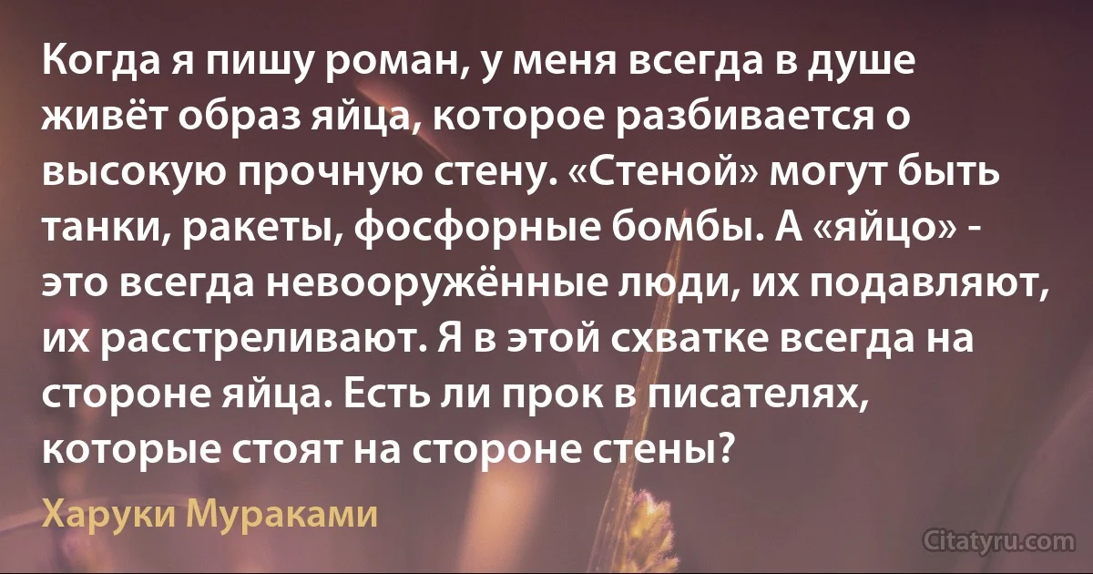 Когда я пишу роман, у меня всегда в душе живёт образ яйца, которое разбивается о высокую прочную стену. «Стеной» могут быть танки, ракеты, фосфорные бомбы. А «яйцо» - это всегда невооружённые люди, их подавляют, их расстреливают. Я в этой схватке всегда на стороне яйца. Есть ли прок в писателях, которые стоят на стороне стены? (Харуки Мураками)