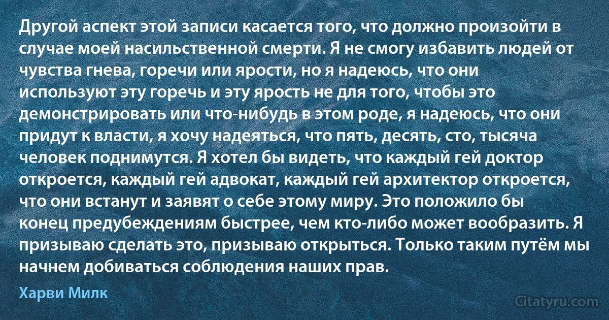 Другой аспект этой записи касается того, что должно произойти в случае моей насильственной смерти. Я не смогу избавить людей от чувства гнева, горечи или ярости, но я надеюсь, что они используют эту горечь и эту ярость не для того, чтобы это демонстрировать или что-нибудь в этом роде, я надеюсь, что они придут к власти, я хочу надеяться, что пять, десять, сто, тысяча человек поднимутся. Я хотел бы видеть, что каждый гей доктор откроется, каждый гей адвокат, каждый гей архитектор откроется, что они встанут и заявят о себе этому миру. Это положило бы конец предубеждениям быстрее, чем кто-либо может вообразить. Я призываю сделать это, призываю открыться. Только таким путём мы начнем добиваться соблюдения наших прав. (Харви Милк)