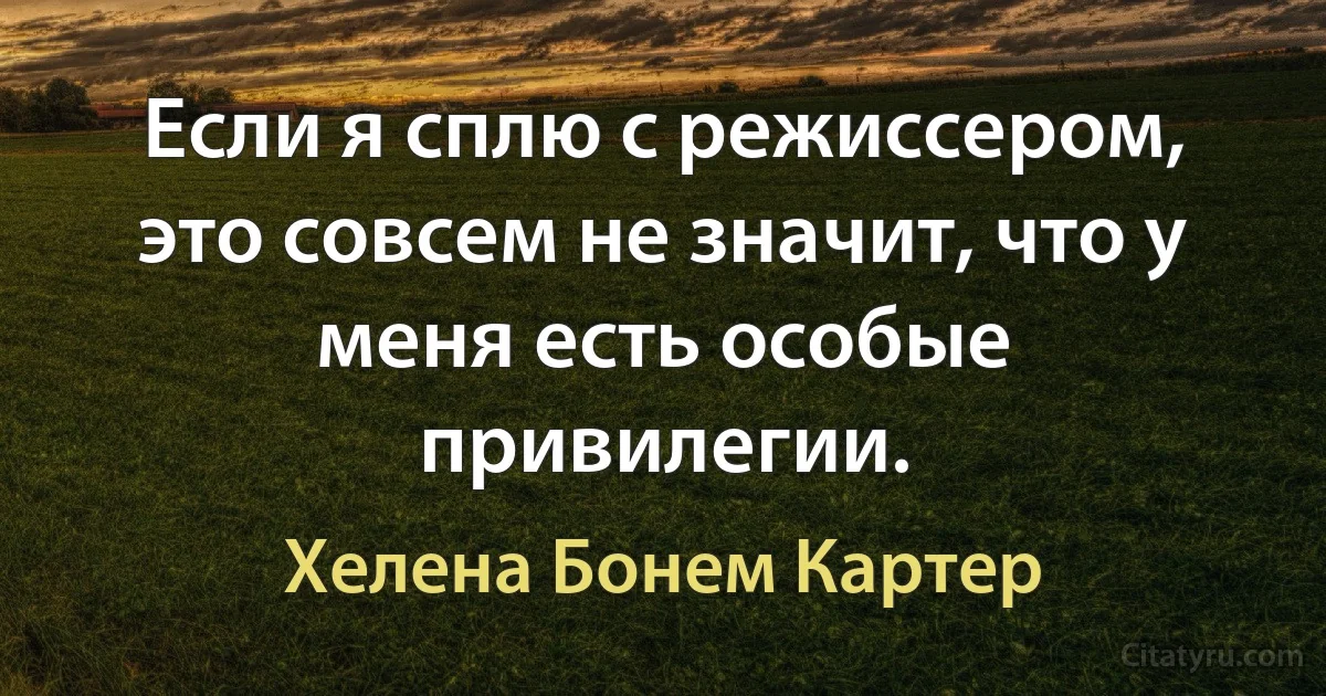 Если я сплю с режиссером, это совсем не значит, что у меня есть особые привилегии. (Хелена Бонем Картер)