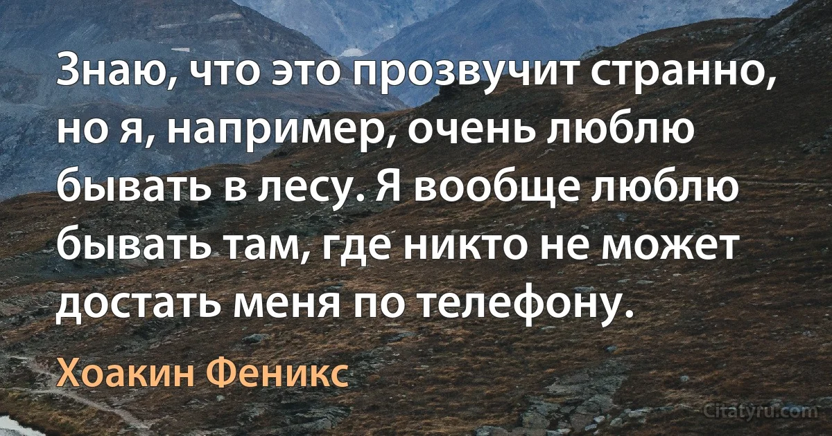 Знаю, что это прозвучит странно, но я, например, очень люблю бывать в лесу. Я вообще люблю бывать там, где никто не может достать меня по телефону. (Хоакин Феникс)