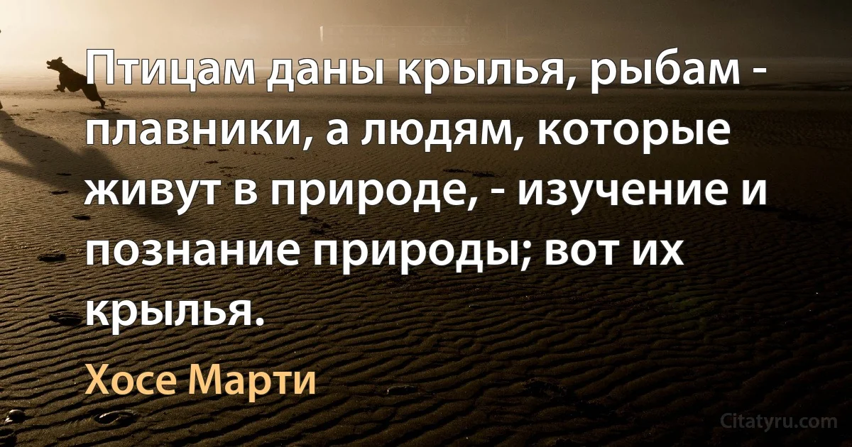 Птицам даны крылья, рыбам - плавники, а людям, которые живут в природе, - изучение и познание природы; вот их крылья. (Хосе Марти)