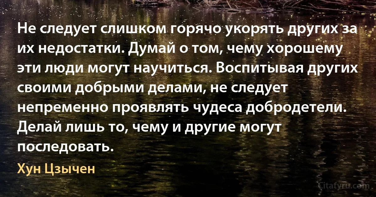 Не следует слишком горячо укорять других за их недостатки. Думай о том, чему хорошему эти люди могут научиться. Воспитывая других своими добрыми делами, не следует непременно проявлять чудеса добродетели. Делай лишь то, чему и другие могут последовать. (Хун Цзычен)