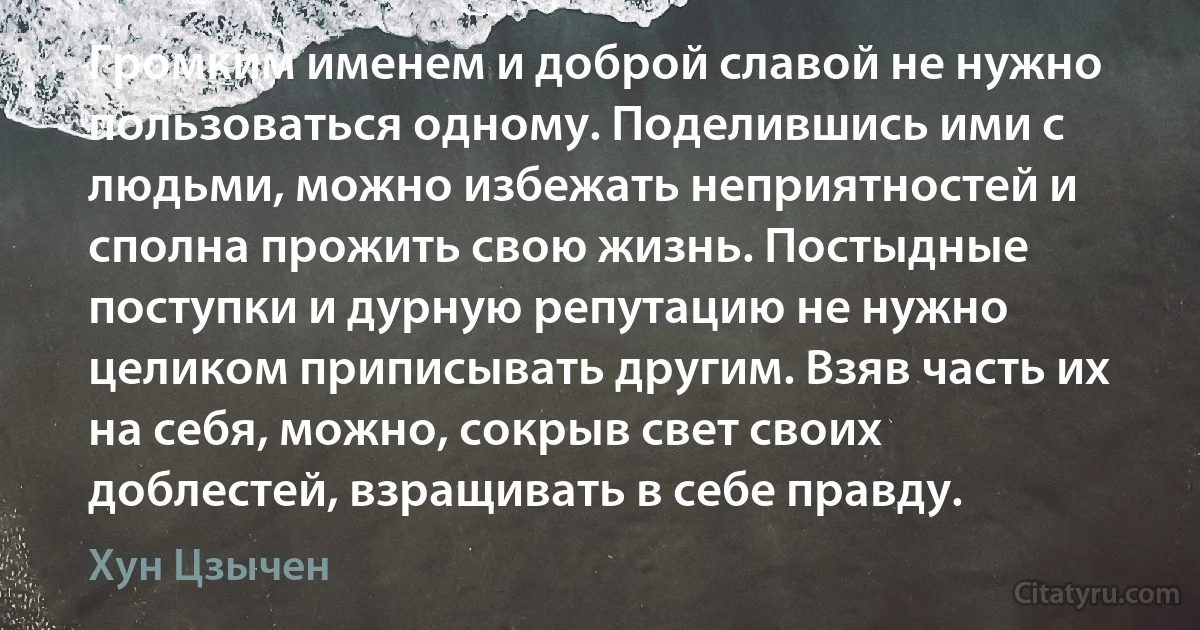 Громким именем и доброй славой не нужно пользоваться одному. Поделившись ими с людьми, можно избежать неприятностей и сполна прожить свою жизнь. Постыдные поступки и дурную репутацию не нужно целиком приписывать другим. Взяв часть их на себя, можно, сокрыв свет своих доблестей, взращивать в себе правду. (Хун Цзычен)