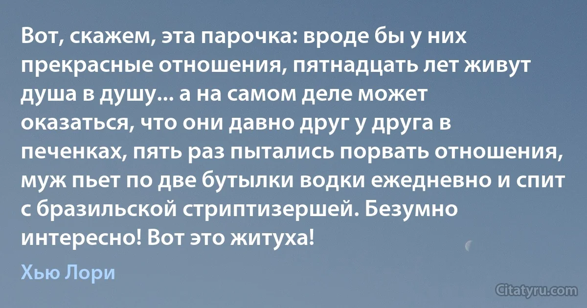 Вот, скажем, эта парочка: вроде бы у них прекрасные отношения, пятнадцать лет живут душа в душу... а на самом деле может оказаться, что они давно друг у друга в печенках, пять раз пытались порвать отношения, муж пьет по две бутылки водки ежедневно и спит с бразильской стриптизершей. Безумно интересно! Вот это житуха! (Хью Лори)