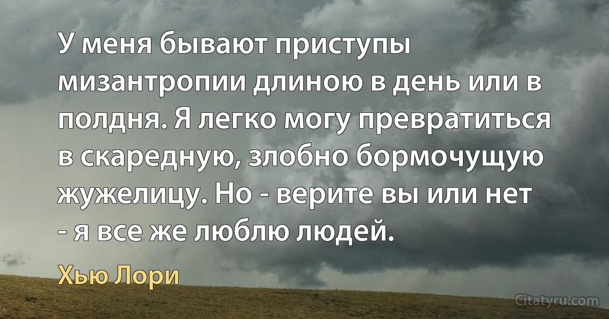 У меня бывают приступы мизантропии длиною в день или в полдня. Я легко могу превратиться в скаредную, злобно бормочущую жужелицу. Но - верите вы или нет - я все же люблю людей. (Хью Лори)