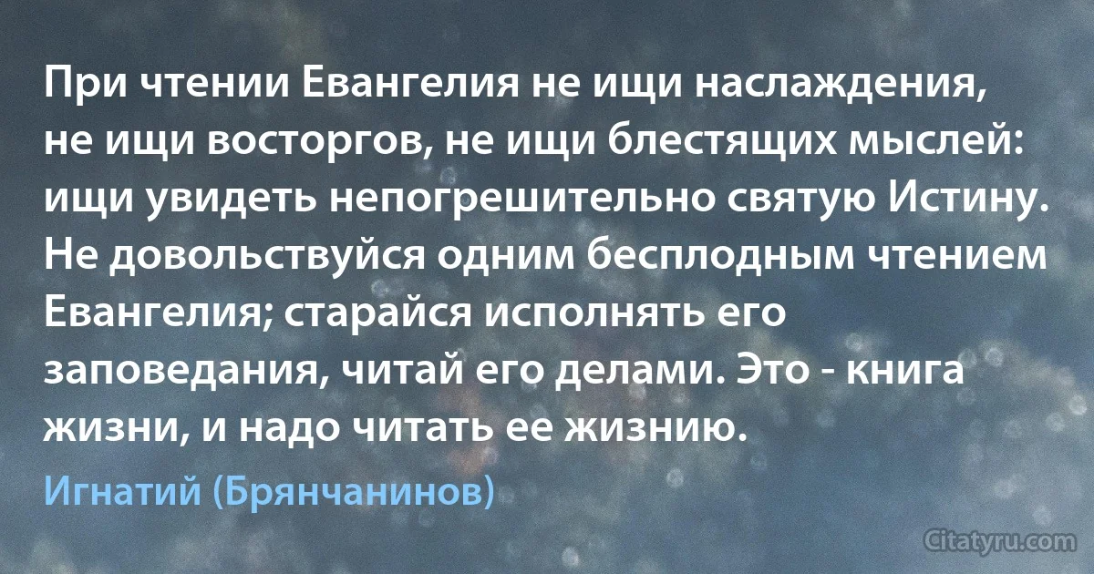 При чтении Евангелия не ищи наслаждения, не ищи восторгов, не ищи блестящих мыслей: ищи увидеть непогрешительно святую Истину. Не довольствуйся одним бесплодным чтением Евангелия; старайся исполнять его заповедания, читай его делами. Это - книга жизни, и надо читать ее жизнию. (Игнатий (Брянчанинов))