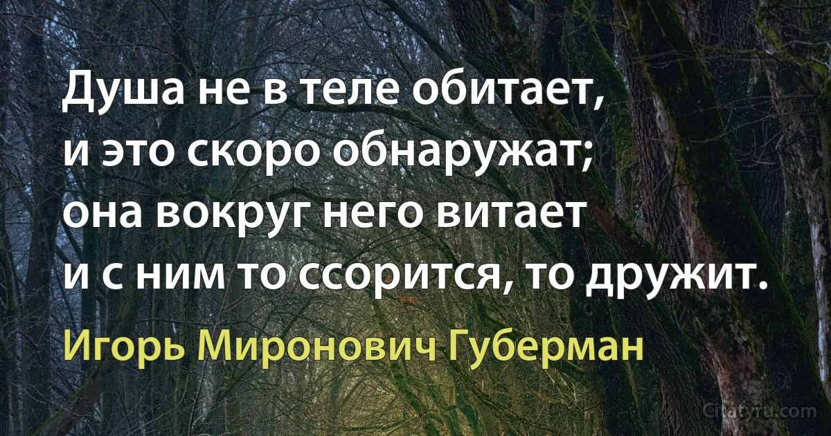 Душа не в теле обитает,
и это скоро обнаружат;
она вокруг него витает
и с ним то ссорится, то дружит. (Игорь Миронович Губерман)