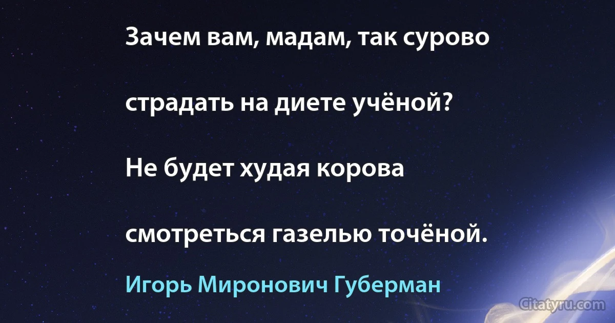 Зачем вам, мадам, так сурово

страдать на диете учёной?

Не будет худая корова

смотреться газелью точёной. (Игорь Миронович Губерман)