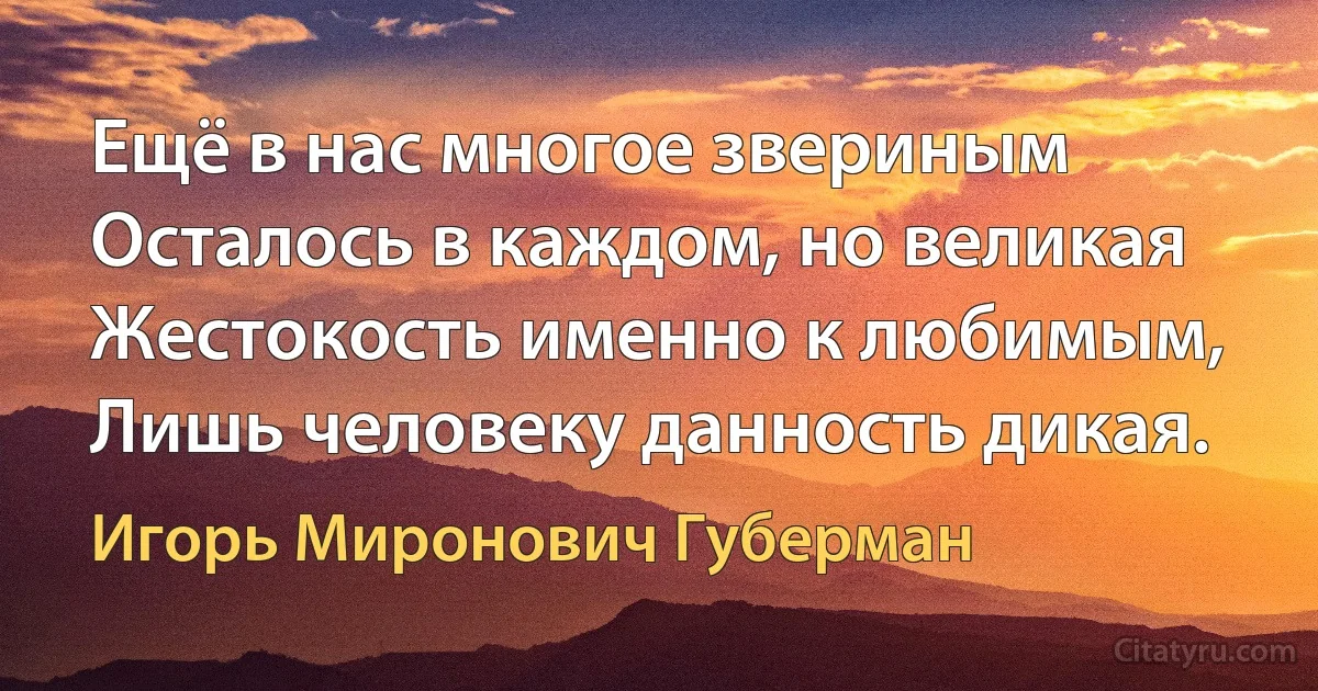 Ещё в нас многое звериным
Осталось в каждом, но великая
Жестокость именно к любимым,
Лишь человеку данность дикая. (Игорь Миронович Губерман)