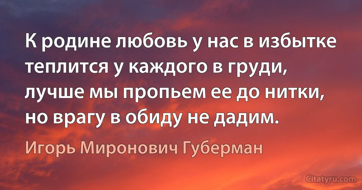 К родине любовь у нас в избытке 
теплится у каждого в груди, 
лучше мы пропьем ее до нитки, 
но врагу в обиду не дадим. (Игорь Миронович Губерман)