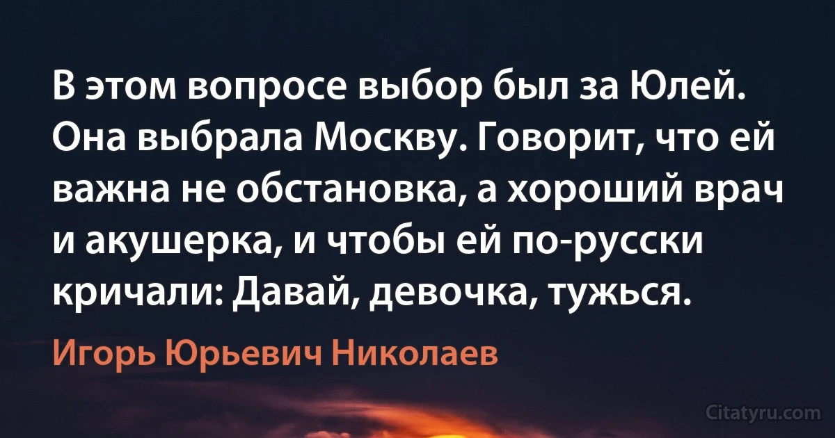 В этом вопросе выбор был за Юлей. Она выбрала Москву. Говорит, что ей важна не обстановка, а хороший врач и акушерка, и чтобы ей по-русски кричали: Давай, девочка, тужься. (Игорь Юрьевич Николаев)