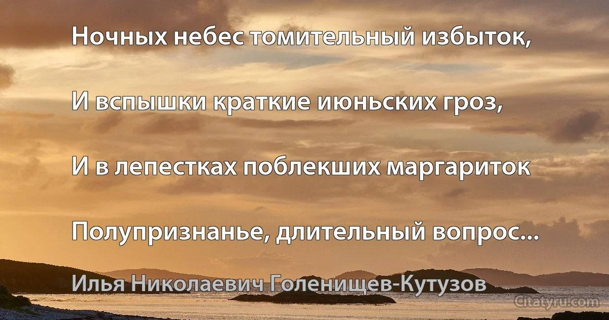 Ночных небес томительный избыток,

И вспышки краткие июньских гроз,

И в лепестках поблекших маргариток

Полупризнанье, длительный вопрос... (Илья Николаевич Голенищев-Кутузов)