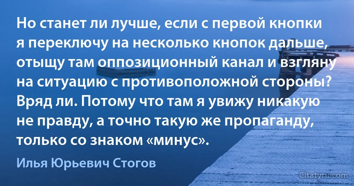 Но станет ли лучше, если с первой кнопки я переключу на несколько кнопок дальше, отыщу там оппозиционный канал и взгляну на ситуацию с противоположной стороны? Вряд ли. Потому что там я увижу никакую не правду, а точно такую же пропаганду, только со знаком «минус». (Илья Юрьевич Стогов)