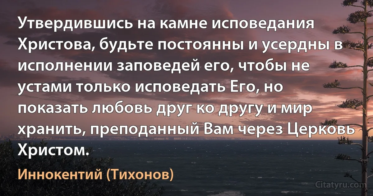 Утвердившись на камне исповедания Христова, будьте постоянны и усердны в исполнении заповедей его, чтобы не устами только исповедать Его, но показать любовь друг ко другу и мир хранить, преподанный Вам через Церковь Христом. (Иннокентий (Тихонов))