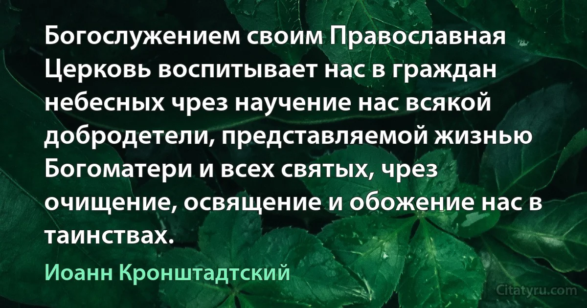 Богослужением своим Православная Церковь воспитывает нас в граждан небесных чрез научение нас всякой добродетели, представляемой жизнью Богоматери и всех святых, чрез очищение, освящение и обожение нас в таинствах. (Иоанн Кронштадтский)