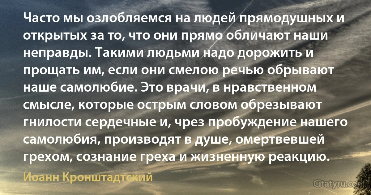 Часто мы озлобляемся на людей прямодушных и открытых за то, что они прямо обличают наши неправды. Такими людьми надо дорожить и прощать им, если они смелою речью обрывают наше самолюбие. Это врачи, в нравственном смысле, которые острым словом обрезывают гнилости сердечные и, чрез пробуждение нашего самолюбия, производят в душе, омертвевшей грехом, сознание греха и жизненную реакцию. (Иоанн Кронштадтский)