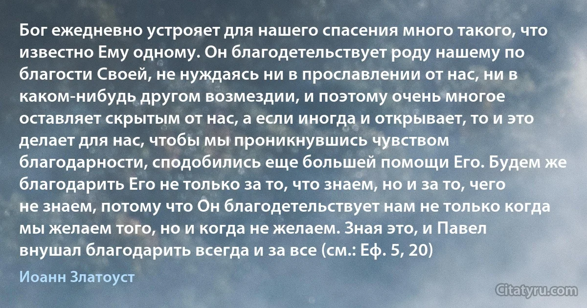 Бог ежедневно устрояет для нашего спасения много такого, что известно Ему одному. Он благодетельствует роду нашему по благости Своей, не нуждаясь ни в прославлении от нас, ни в каком-нибудь другом возмездии, и поэтому очень многое оставляет скрытым от нас, а если иногда и открывает, то и это делает для нас, чтобы мы проникнувшись чувством благодарности, сподобились еще большей помощи Его. Будем же благодарить Его не только за то, что знаем, но и за то, чего не знаем, потому что Он благодетельствует нам не только когда мы желаем того, но и когда не желаем. Зная это, и Павел внушал благодарить всегда и за все (см.: Еф. 5, 20) (Иоанн Златоуст)