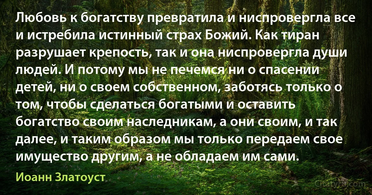 Любовь к богатству превратила и ниспровергла все и истребила истинный страх Божий. Как тиран разрушает крепость, так и она ниспровергла души людей. И потому мы не печемся ни о спасении детей, ни о своем собственном, заботясь только о том, чтобы сделаться богатыми и оставить богатство своим наследникам, а они своим, и так далее, и таким образом мы только передаем свое имущество другим, а не обладаем им сами. (Иоанн Златоуст)