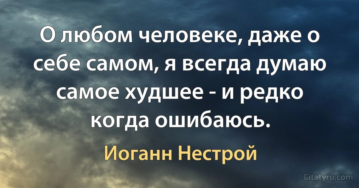 О любом человеке, даже о себе самом, я всегда думаю самое худшее - и редко когда ошибаюсь. (Иоганн Нестрой)