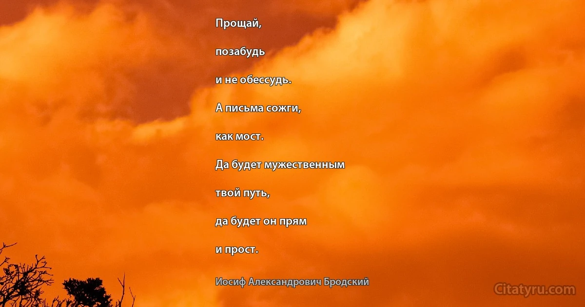 Прощай,

позабудь

и не обессудь.

А письма сожги,

как мост.

Да будет мужественным

твой путь,

да будет он прям

и прост. (Иосиф Александрович Бродский)