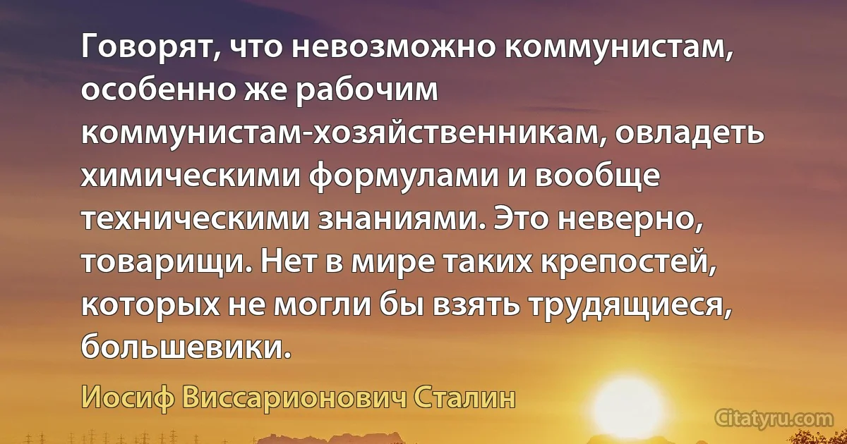 Говорят, что невозможно коммунистам, особенно же рабочим коммунистам-хозяйственникам, овладеть химическими формулами и вообще техническими знаниями. Это неверно, товарищи. Нет в мире таких крепостей, которых не могли бы взять трудящиеся, большевики. (Иосиф Виссарионович Сталин)