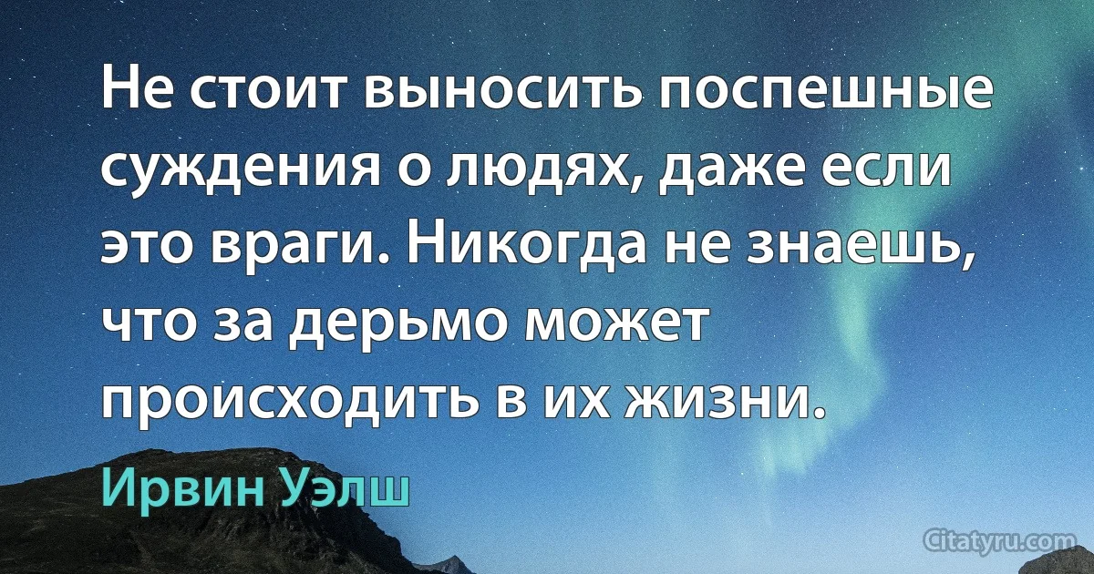 Не стоит выносить поспешные суждения о людях, даже если это враги. Никогда не знаешь, что за дерьмо может происходить в их жизни. (Ирвин Уэлш)