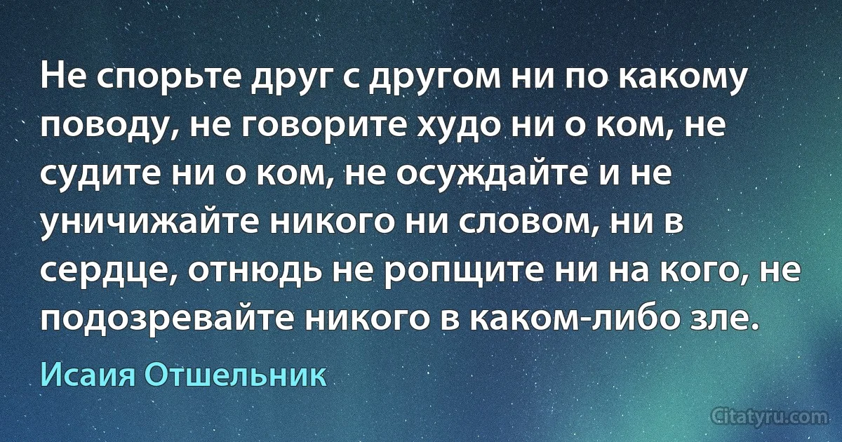 Не спорьте друг с другом ни по какому поводу, не говорите худо ни о ком, не судите ни о ком, не осуждайте и не уничижайте никого ни словом, ни в сердце, отнюдь не ропщите ни на кого, не подозревайте никого в каком-либо зле. (Исаия Отшельник)