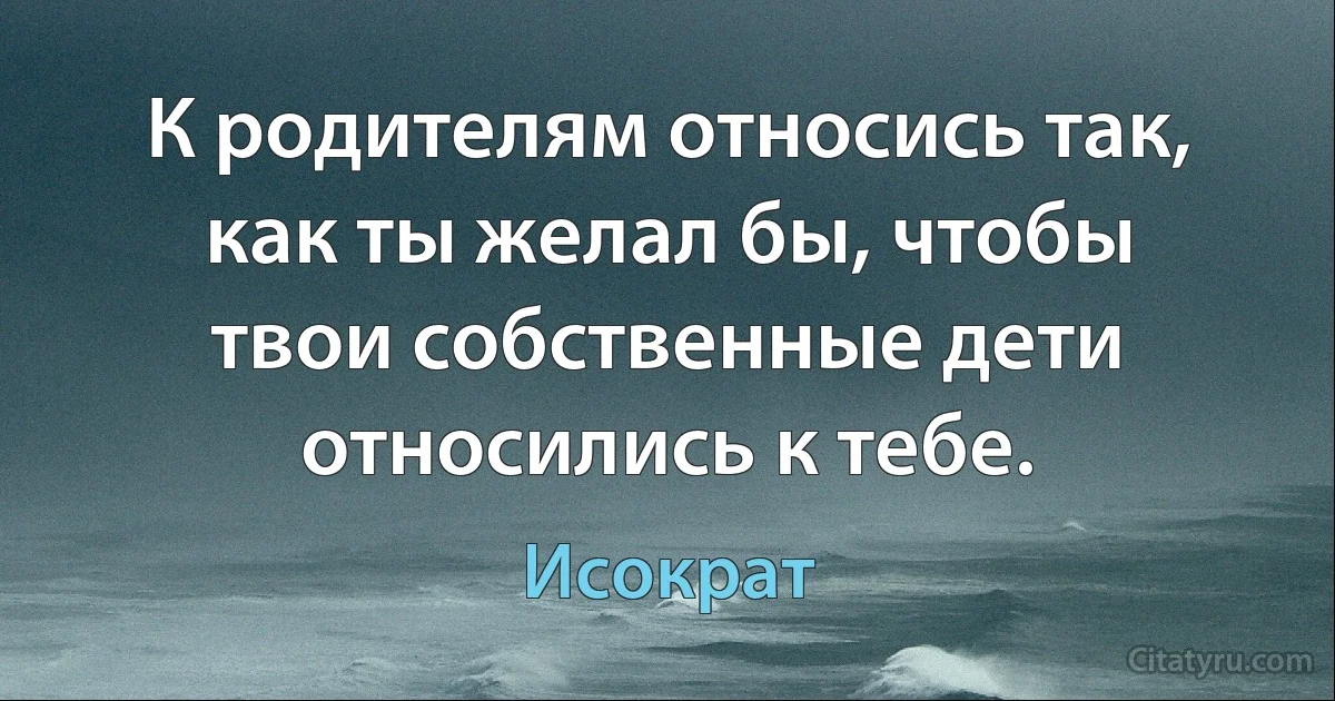 К родителям относись так, как ты желал бы, чтобы твои собственные дети относились к тебе. (Исократ)