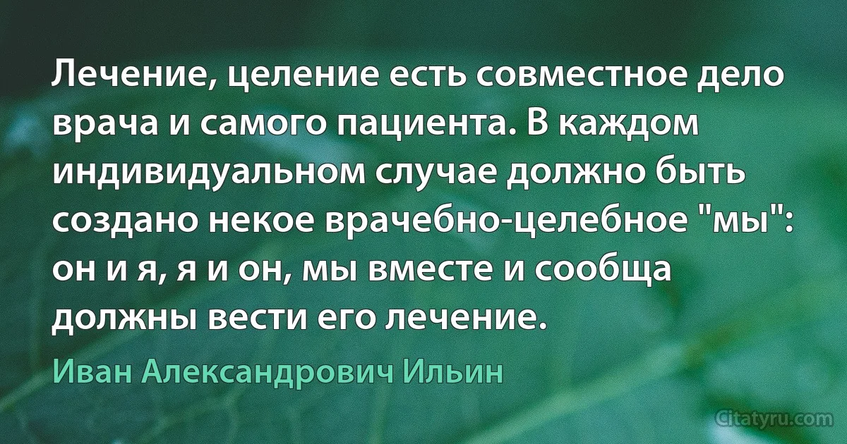 Лечение, целение есть совместное дело врача и самого пациента. В каждом индивидуальном случае должно быть создано некое врачебно-целебное "мы": он и я, я и он, мы вместе и сообща должны вести его лечение. (Иван Александрович Ильин)