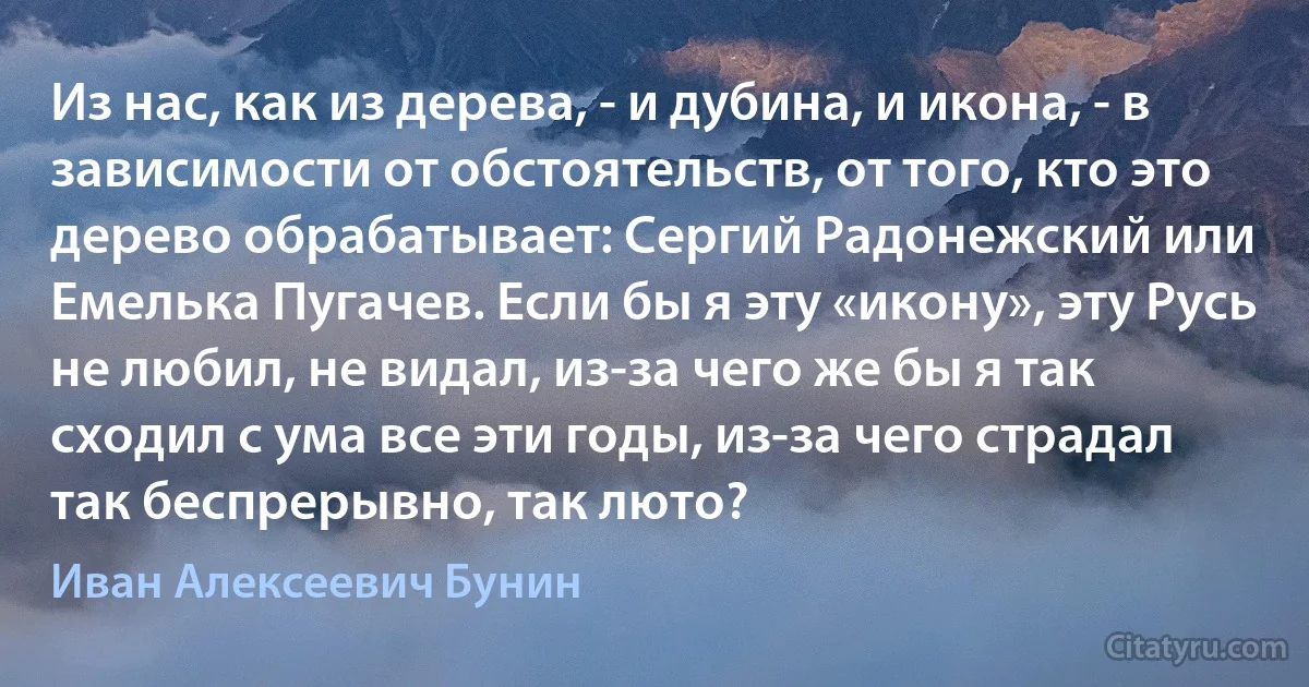 Из нас, как из дерева, - и дубина, и икона, - в зависимости от обстоятельств, от того, кто это дерево обрабатывает: Сергий Радонежский или Емелька Пугачев. Если бы я эту «икону», эту Русь не любил, не видал, из-за чего же бы я так сходил с ума все эти годы, из-за чего страдал так беспрерывно, так люто? (Иван Алексеевич Бунин)