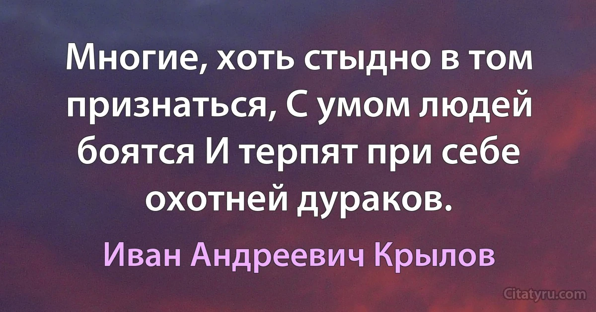 Многие, хоть стыдно в том признаться, С умом людей боятся И терпят при себе охотней дураков. (Иван Андреевич Крылов)