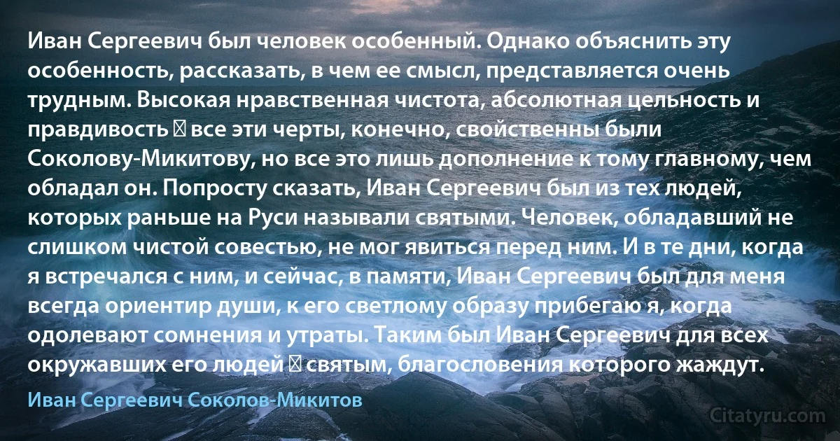 Иван Сергеевич был человек особенный. Однако объяснить эту особенность, рассказать, в чем ее смысл, представляется очень трудным. Высокая нравственная чистота, абсолютная цельность и правдивость ― все эти черты, конечно, свойственны были Соколову-Микитову, но все это лишь дополнение к тому главному, чем обладал он. Попросту сказать, Иван Сергеевич был из тех людей, которых раньше на Руси называли святыми. Человек, обладавший не слишком чистой совестью, не мог явиться перед ним. И в те дни, когда я встречался с ним, и сейчас, в памяти, Иван Сергеевич был для меня всегда ориентир души, к его светлому образу прибегаю я, когда одолевают сомнения и утраты. Таким был Иван Сергеевич для всех окружавших его людей ― святым, благословения которого жаждут. (Иван Сергеевич Соколов-Микитов)