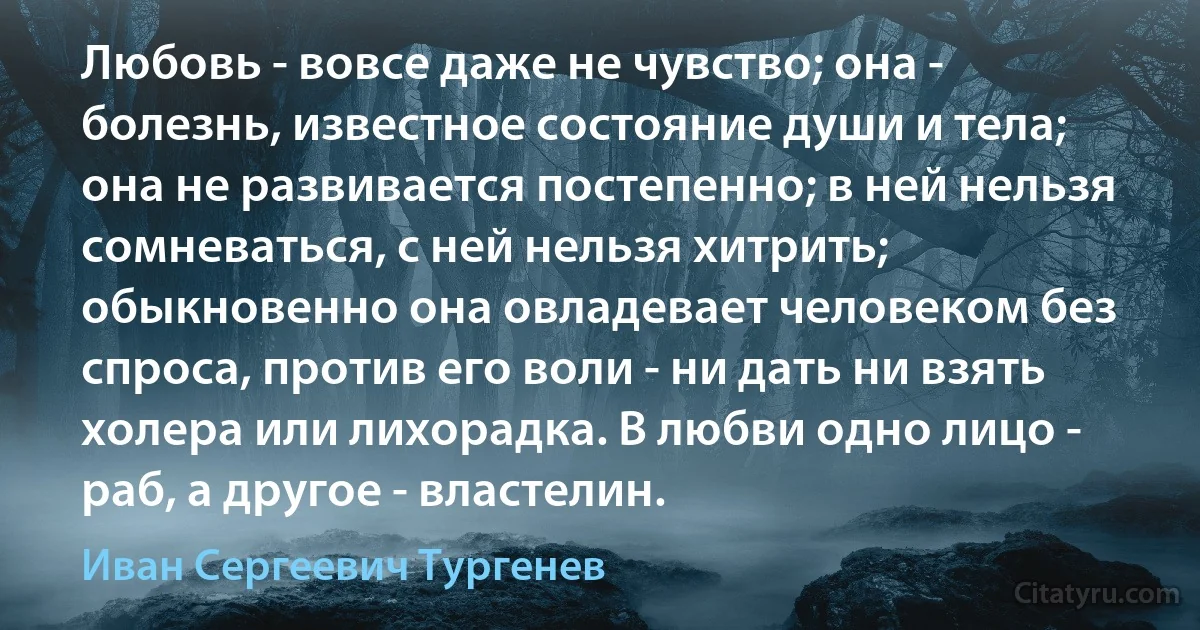 Любовь - вовсе даже не чувство; она - болезнь, известное состояние души и тела; она не развивается постепенно; в ней нельзя сомневаться, с ней нельзя хитрить; обыкновенно она овладевает человеком без спроса, против его воли - ни дать ни взять холера или лихорадка. В любви одно лицо - раб, а другое - властелин. (Иван Сергеевич Тургенев)