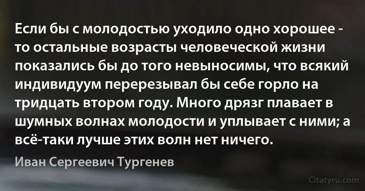 Если бы с молодостью уходило одно хорошее - то остальные возрасты человеческой жизни показались бы до того невыносимы, что всякий индивидуум перерезывал бы себе горло на тридцать втором году. Много дрязг плавает в шумных волнах молодости и уплывает с ними; а всё-таки лучше этих волн нет ничего. (Иван Сергеевич Тургенев)