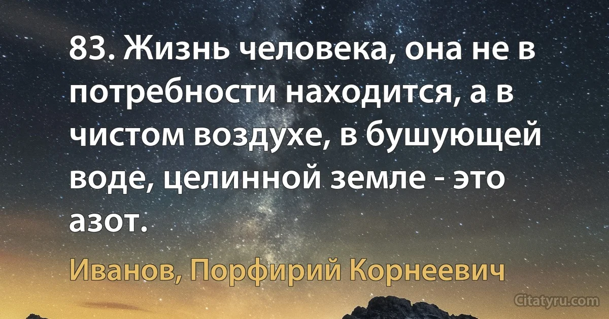 83. Жизнь человека, она не в потребности находится, а в чистом воздухе, в бушующей воде, целинной земле - это азот. (Иванов, Порфирий Корнеевич)