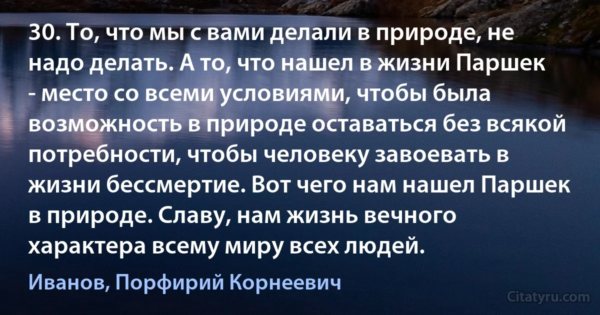 30. То, что мы с вами делали в природе, не надо делать. А то, что нашел в жизни Паршек - место со всеми условиями, чтобы была возможность в природе оставаться без всякой потребности, чтобы человеку завоевать в жизни бессмертие. Вот чего нам нашел Паршек в природе. Славу, нам жизнь вечного характера всему миру всех людей. (Иванов, Порфирий Корнеевич)