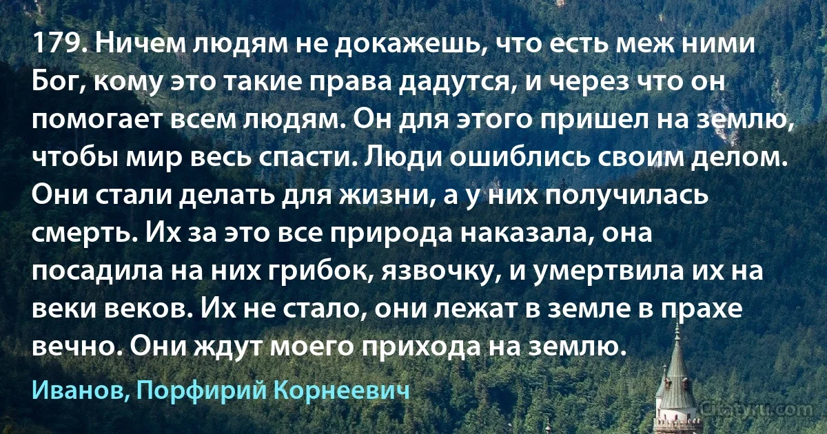 179. Ничем людям не докажешь, что есть меж ними Бог, кому это такие права дадутся, и через что он помогает всем людям. Он для этого пришел на землю, чтобы мир весь спасти. Люди ошиблись своим делом. Они стали делать для жизни, а у них получилась смерть. Их за это все природа наказала, она посадила на них грибок, язвочку, и умертвила их на веки веков. Их не стало, они лежат в земле в прахе вечно. Они ждут моего прихода на землю. (Иванов, Порфирий Корнеевич)