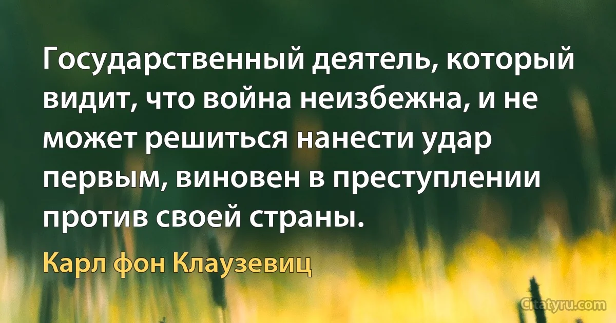 Государственный деятель, который видит, что война неизбежна, и не может решиться нанести удар первым, виновен в преступлении против своей страны. (Карл фон Клаузевиц)