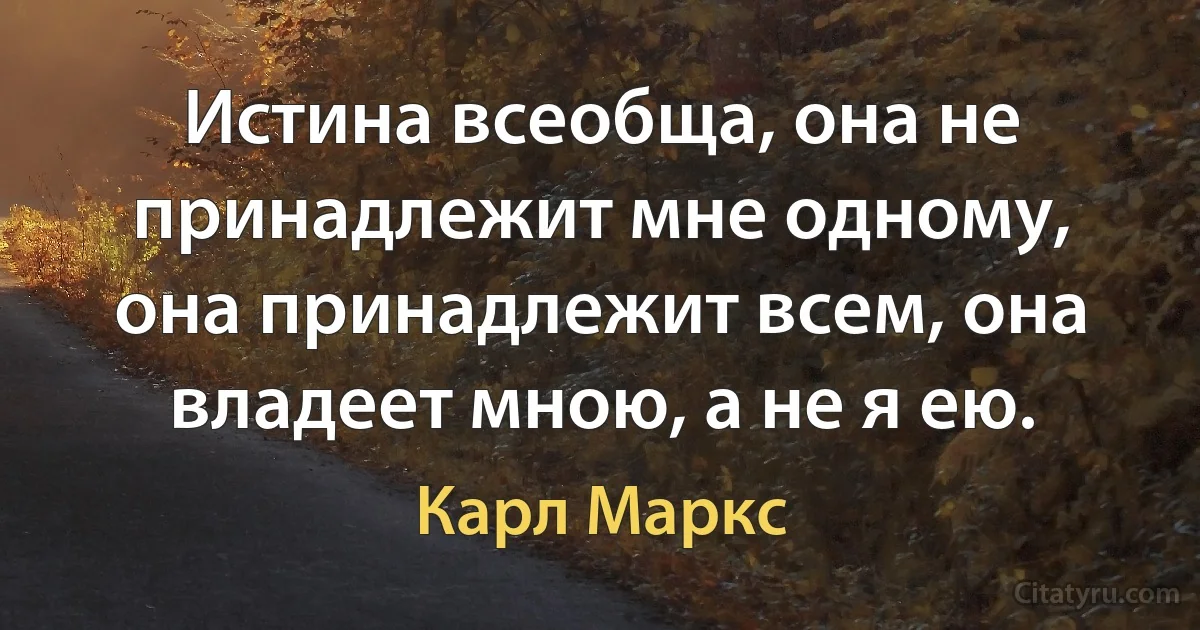 Истина всеобща, она не принадлежит мне одному, она принадлежит всем, она владеет мною, а не я ею. (Карл Маркс)